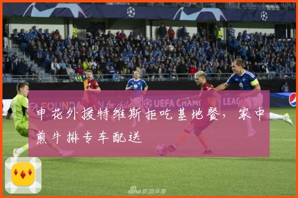 申花外援特维斯拒吃基地餐，家中煎牛排专车配送