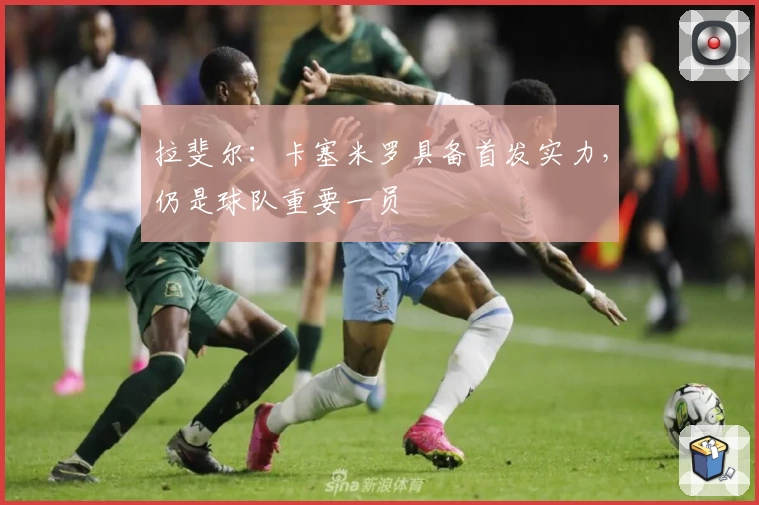 拉斐尔:卡塞米罗具备首发实力,仍是球队重要一员