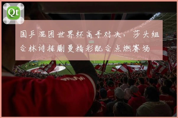 国乒混团世界杯高手对决，莎头组合林诗栋蒯曼精彩配合点燃赛场