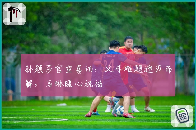 孙颖莎官宣喜讯，父母难题迎刃而解，马琳暖心祝福