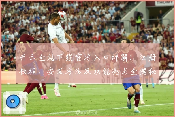 开云全站下载官方入口详解：注册教程、安装方法及功能亮点全揭秘