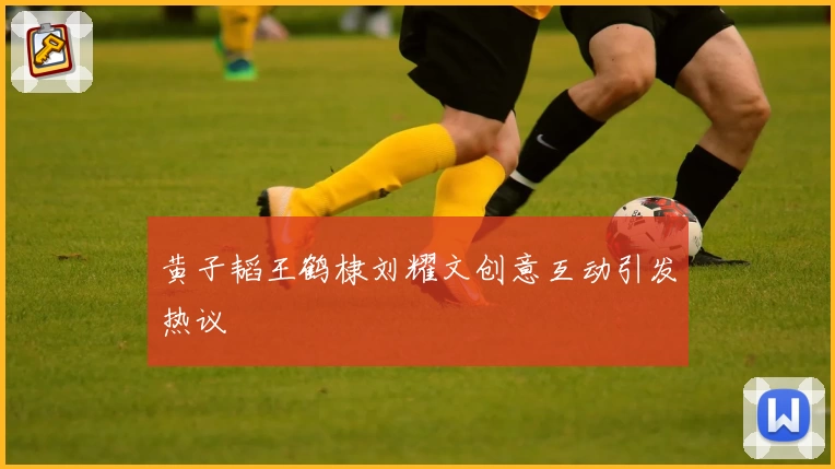 黄子韬王鹤棣刘耀文创意互动引发热议