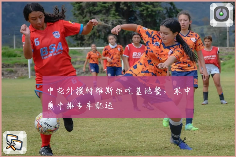 申花外援特维斯拒吃基地餐，家中煎牛排专车配送