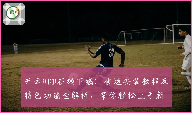 开云app在线下载:快速安装教程及特色功能全解析,带你轻松上手新版本