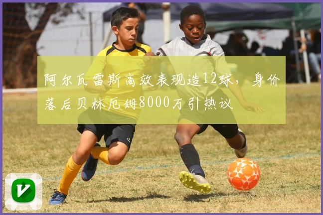 阿尔瓦雷斯高效表现造12球，身价落后贝林厄姆8000万引热议