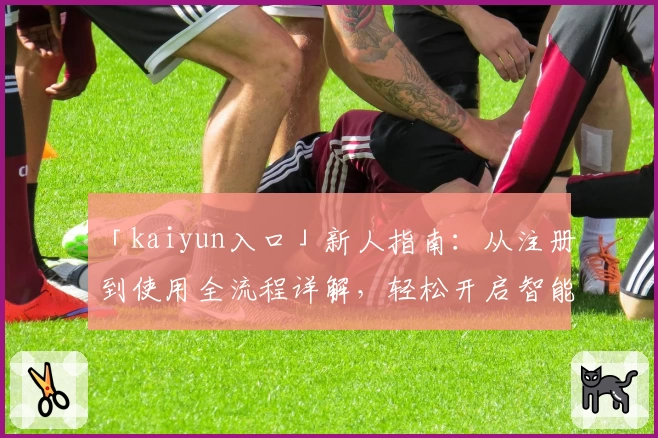 「kaiyun入口」新人指南：从注册到使用全流程详解，轻松开启智能体验