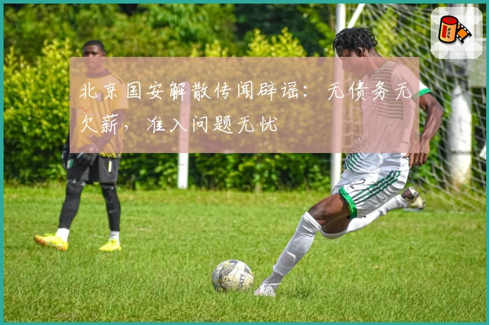 北京国安解散传闻辟谣：无债务无欠薪，准入问题无忧