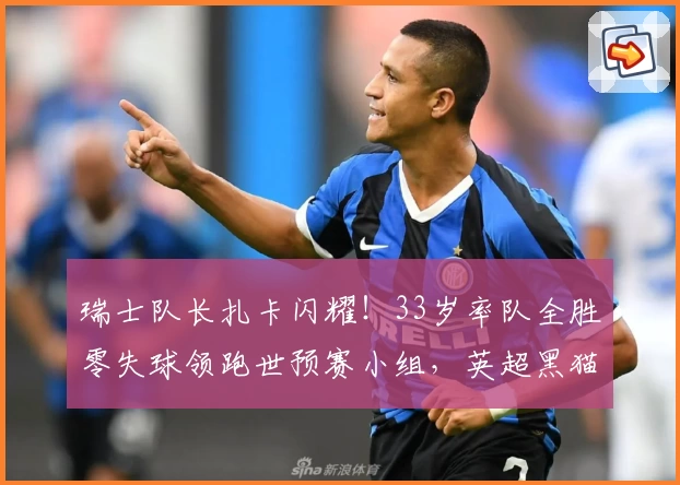 瑞士队长扎卡闪耀！33岁率队全胜零失球领跑世预赛小组，英超黑猫中场担当