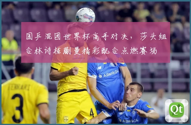 国乒混团世界杯高手对决，莎头组合林诗栋蒯曼精彩配合点燃赛场