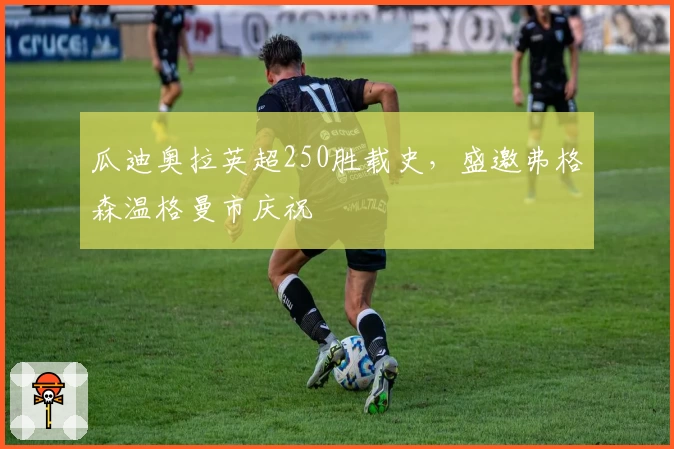 瓜迪奥拉英超250胜载史，盛邀弗格森温格曼市庆祝