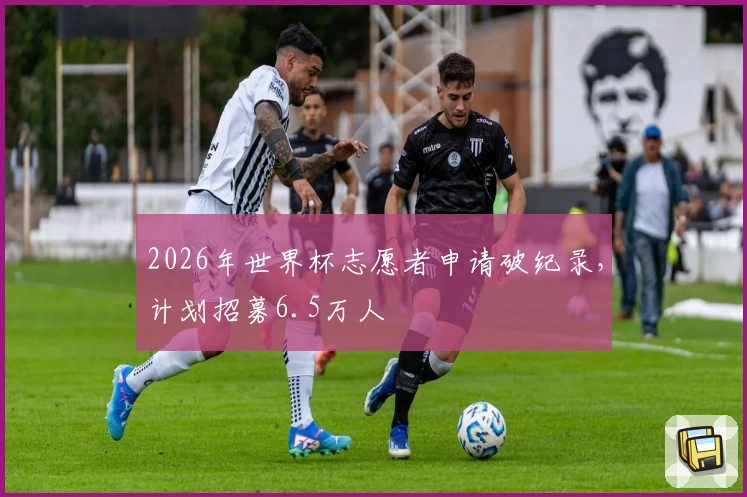 2026年世界杯志愿者申请破纪录，计划招募6.5万人