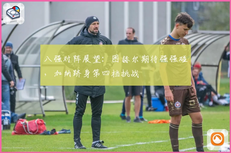八强对阵展望：图赫尔期待强强碰，加纳跻身第四档挑战